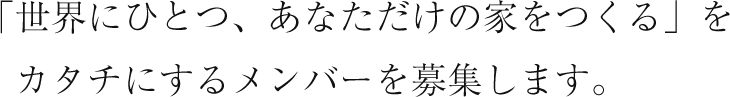 「世界にひとつ、あなただけの家をつくる」を　カタチにするメンバーを募集します。